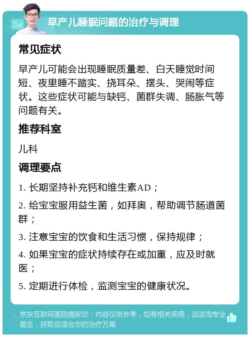 早产儿睡眠问题的治疗与调理 常见症状 早产儿可能会出现睡眠质量差、白天睡觉时间短、夜里睡不踏实、挠耳朵、摆头、哭闹等症状。这些症状可能与缺钙、菌群失调、肠胀气等问题有关。 推荐科室 儿科 调理要点 1. 长期坚持补充钙和维生素AD； 2. 给宝宝服用益生菌，如拜奥，帮助调节肠道菌群； 3. 注意宝宝的饮食和生活习惯，保持规律； 4. 如果宝宝的症状持续存在或加重，应及时就医； 5. 定期进行体检，监测宝宝的健康状况。