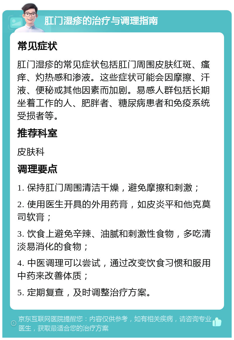 肛门湿疹的治疗与调理指南 常见症状 肛门湿疹的常见症状包括肛门周围皮肤红斑、瘙痒、灼热感和渗液。这些症状可能会因摩擦、汗液、便秘或其他因素而加剧。易感人群包括长期坐着工作的人、肥胖者、糖尿病患者和免疫系统受损者等。 推荐科室 皮肤科 调理要点 1. 保持肛门周围清洁干燥，避免摩擦和刺激； 2. 使用医生开具的外用药膏，如皮炎平和他克莫司软膏； 3. 饮食上避免辛辣、油腻和刺激性食物，多吃清淡易消化的食物； 4. 中医调理可以尝试，通过改变饮食习惯和服用中药来改善体质； 5. 定期复查，及时调整治疗方案。