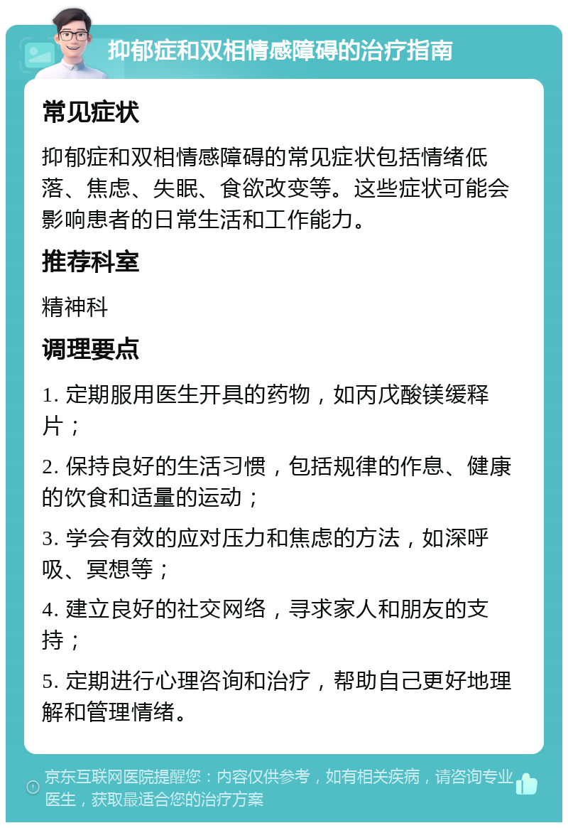 抑郁症和双相情感障碍的治疗指南 常见症状 抑郁症和双相情感障碍的常见症状包括情绪低落、焦虑、失眠、食欲改变等。这些症状可能会影响患者的日常生活和工作能力。 推荐科室 精神科 调理要点 1. 定期服用医生开具的药物，如丙戊酸镁缓释片； 2. 保持良好的生活习惯，包括规律的作息、健康的饮食和适量的运动； 3. 学会有效的应对压力和焦虑的方法，如深呼吸、冥想等； 4. 建立良好的社交网络，寻求家人和朋友的支持； 5. 定期进行心理咨询和治疗，帮助自己更好地理解和管理情绪。