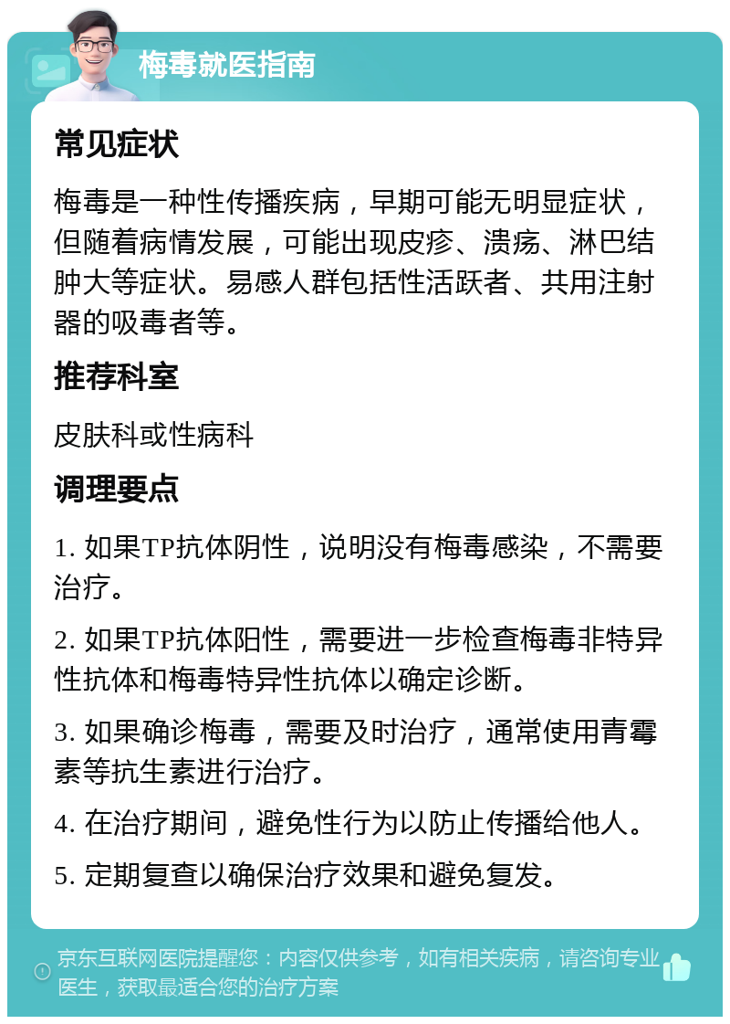 梅毒就医指南 常见症状 梅毒是一种性传播疾病，早期可能无明显症状，但随着病情发展，可能出现皮疹、溃疡、淋巴结肿大等症状。易感人群包括性活跃者、共用注射器的吸毒者等。 推荐科室 皮肤科或性病科 调理要点 1. 如果TP抗体阴性，说明没有梅毒感染，不需要治疗。 2. 如果TP抗体阳性，需要进一步检查梅毒非特异性抗体和梅毒特异性抗体以确定诊断。 3. 如果确诊梅毒，需要及时治疗，通常使用青霉素等抗生素进行治疗。 4. 在治疗期间，避免性行为以防止传播给他人。 5. 定期复查以确保治疗效果和避免复发。