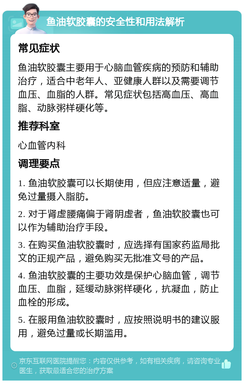 鱼油软胶囊的安全性和用法解析 常见症状 鱼油软胶囊主要用于心脑血管疾病的预防和辅助治疗，适合中老年人、亚健康人群以及需要调节血压、血脂的人群。常见症状包括高血压、高血脂、动脉粥样硬化等。 推荐科室 心血管内科 调理要点 1. 鱼油软胶囊可以长期使用，但应注意适量，避免过量摄入脂肪。 2. 对于肾虚腰痛偏于肾阴虚者，鱼油软胶囊也可以作为辅助治疗手段。 3. 在购买鱼油软胶囊时，应选择有国家药监局批文的正规产品，避免购买无批准文号的产品。 4. 鱼油软胶囊的主要功效是保护心脑血管，调节血压、血脂，延缓动脉粥样硬化，抗凝血，防止血栓的形成。 5. 在服用鱼油软胶囊时，应按照说明书的建议服用，避免过量或长期滥用。