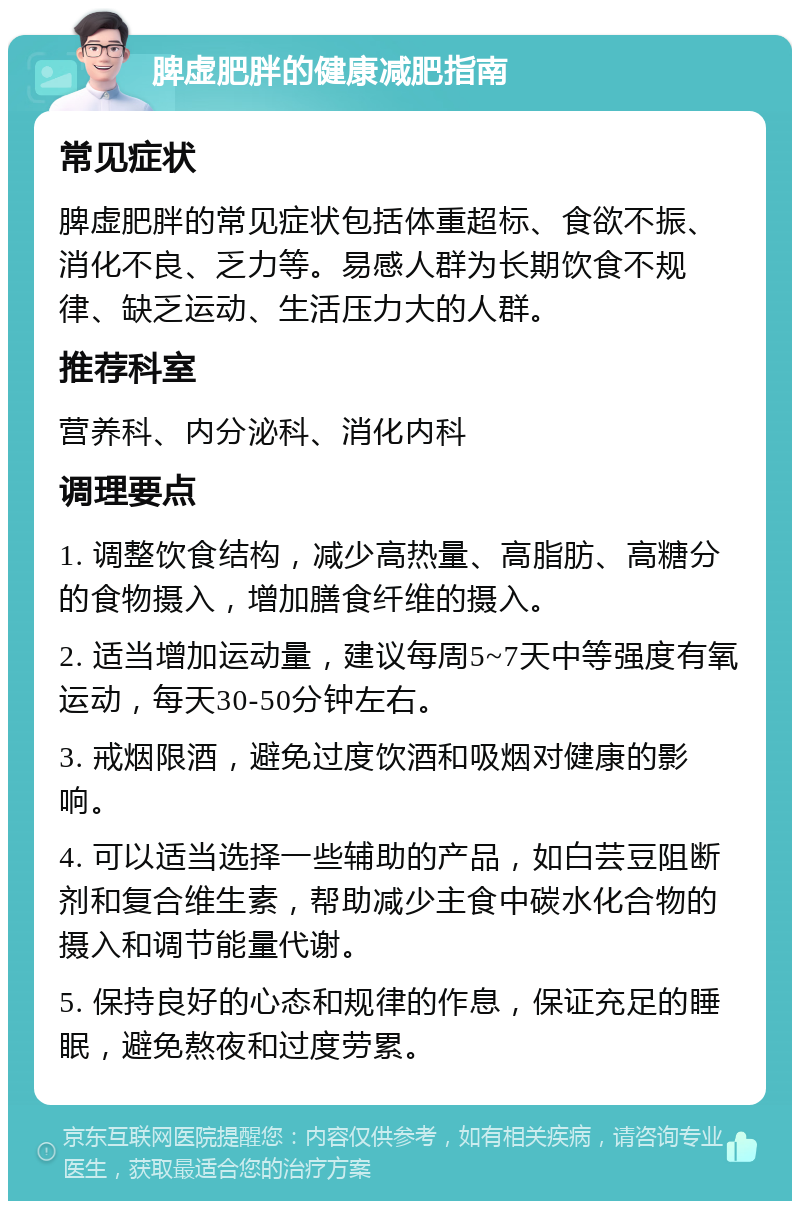 脾虚肥胖的健康减肥指南 常见症状 脾虚肥胖的常见症状包括体重超标、食欲不振、消化不良、乏力等。易感人群为长期饮食不规律、缺乏运动、生活压力大的人群。 推荐科室 营养科、内分泌科、消化内科 调理要点 1. 调整饮食结构，减少高热量、高脂肪、高糖分的食物摄入，增加膳食纤维的摄入。 2. 适当增加运动量，建议每周5~7天中等强度有氧运动，每天30-50分钟左右。 3. 戒烟限酒，避免过度饮酒和吸烟对健康的影响。 4. 可以适当选择一些辅助的产品，如白芸豆阻断剂和复合维生素，帮助减少主食中碳水化合物的摄入和调节能量代谢。 5. 保持良好的心态和规律的作息，保证充足的睡眠，避免熬夜和过度劳累。