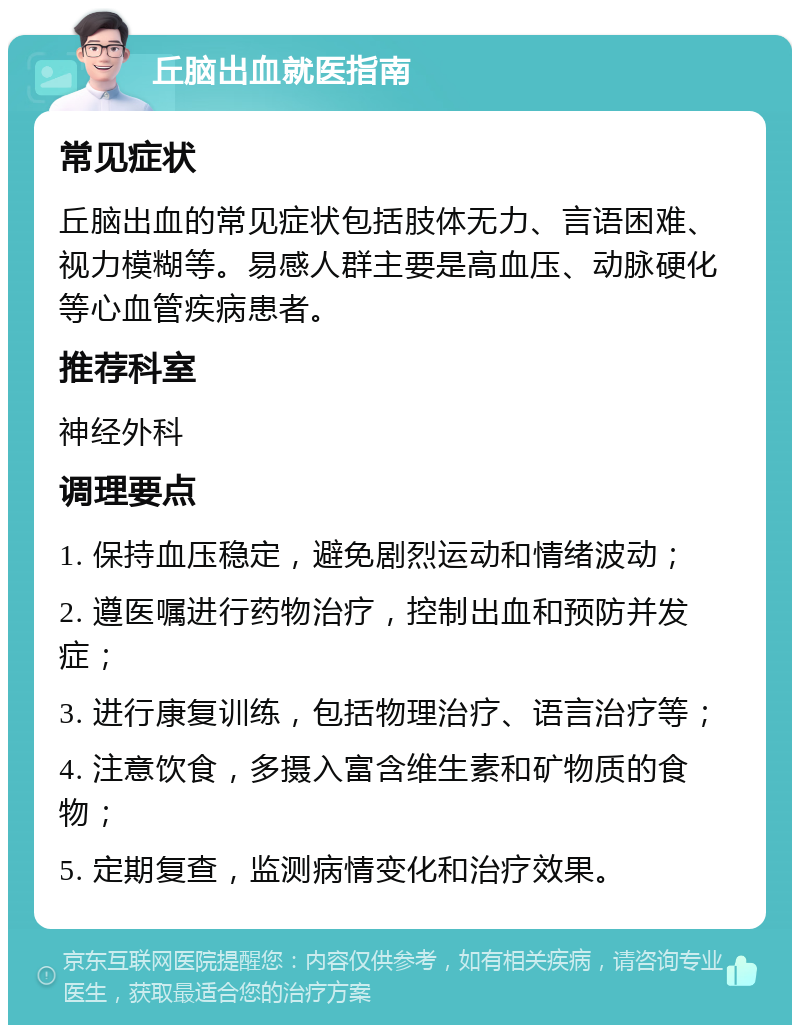 丘脑出血就医指南 常见症状 丘脑出血的常见症状包括肢体无力、言语困难、视力模糊等。易感人群主要是高血压、动脉硬化等心血管疾病患者。 推荐科室 神经外科 调理要点 1. 保持血压稳定，避免剧烈运动和情绪波动； 2. 遵医嘱进行药物治疗，控制出血和预防并发症； 3. 进行康复训练，包括物理治疗、语言治疗等； 4. 注意饮食，多摄入富含维生素和矿物质的食物； 5. 定期复查，监测病情变化和治疗效果。