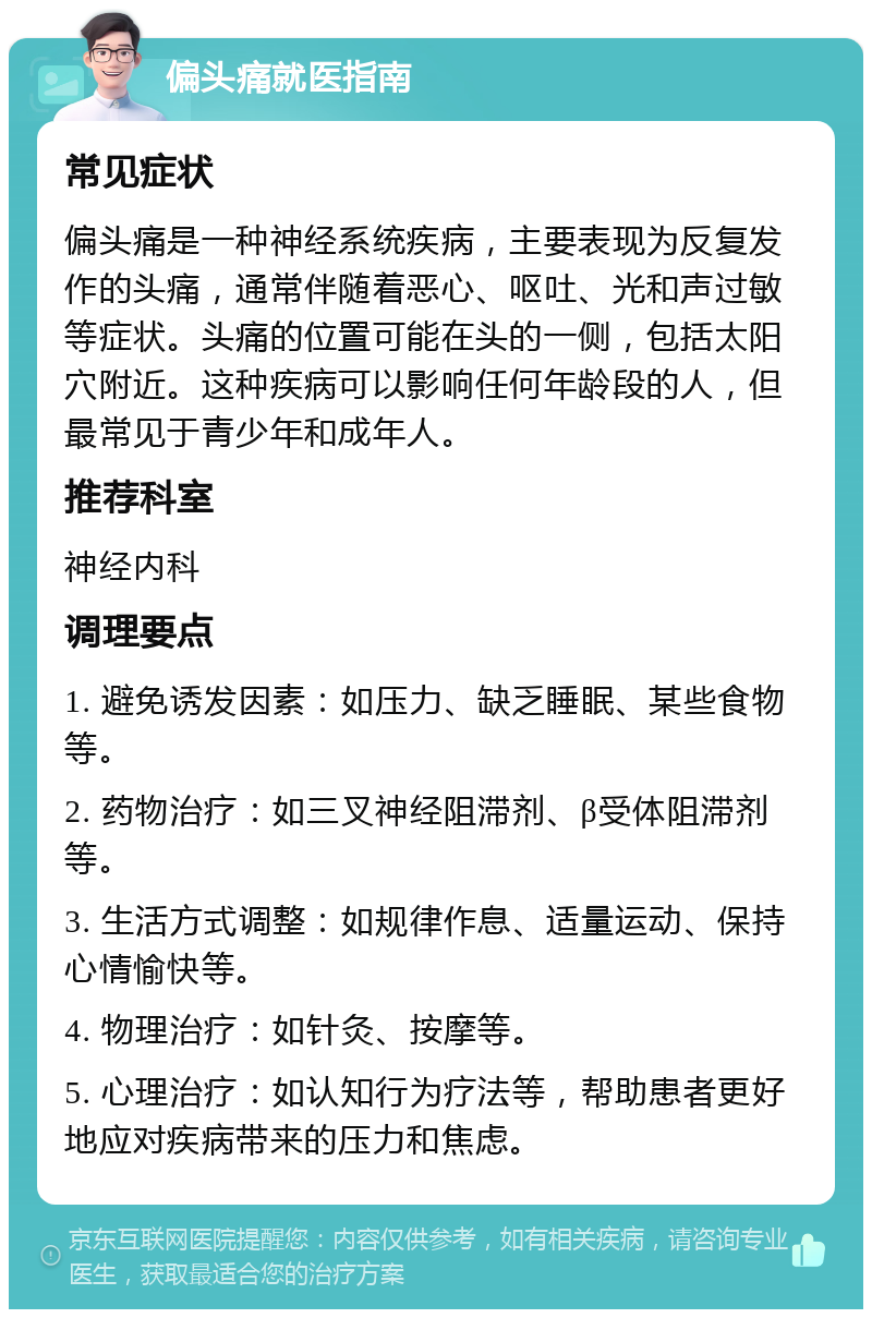 偏头痛就医指南 常见症状 偏头痛是一种神经系统疾病，主要表现为反复发作的头痛，通常伴随着恶心、呕吐、光和声过敏等症状。头痛的位置可能在头的一侧，包括太阳穴附近。这种疾病可以影响任何年龄段的人，但最常见于青少年和成年人。 推荐科室 神经内科 调理要点 1. 避免诱发因素：如压力、缺乏睡眠、某些食物等。 2. 药物治疗：如三叉神经阻滞剂、β受体阻滞剂等。 3. 生活方式调整：如规律作息、适量运动、保持心情愉快等。 4. 物理治疗：如针灸、按摩等。 5. 心理治疗：如认知行为疗法等，帮助患者更好地应对疾病带来的压力和焦虑。