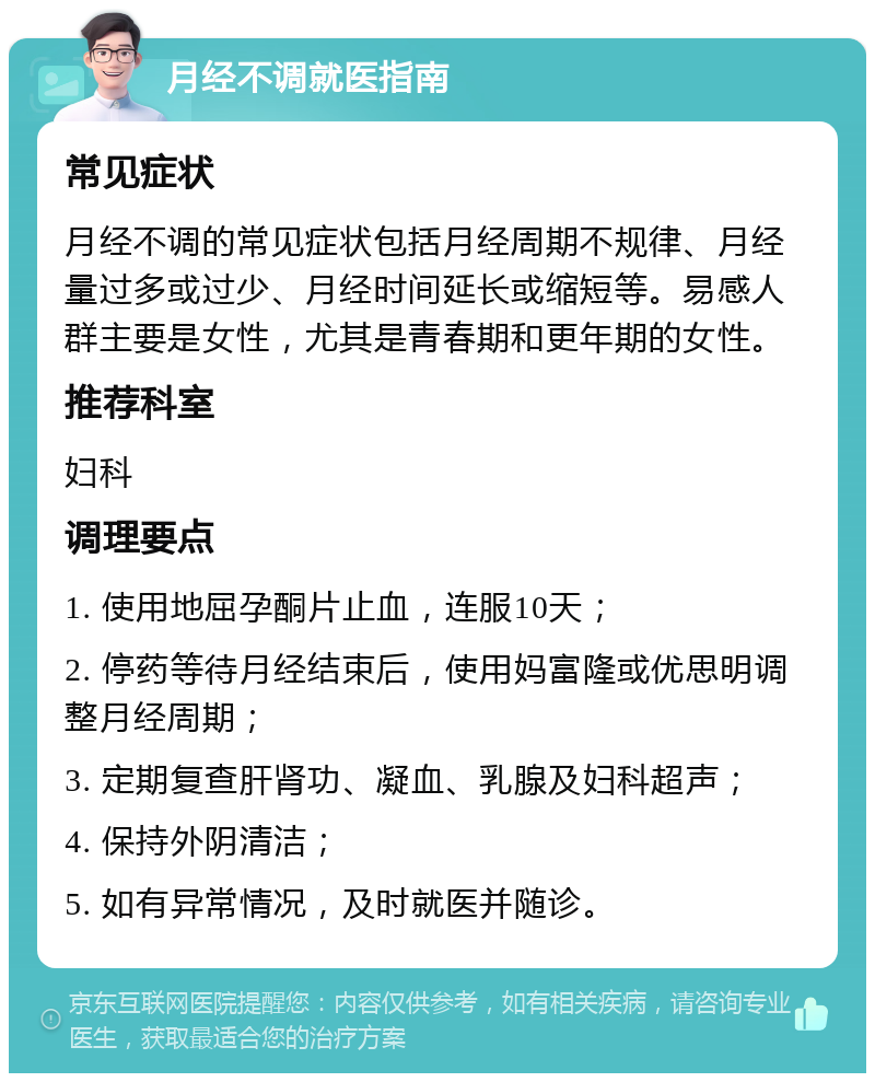 月经不调就医指南 常见症状 月经不调的常见症状包括月经周期不规律、月经量过多或过少、月经时间延长或缩短等。易感人群主要是女性，尤其是青春期和更年期的女性。 推荐科室 妇科 调理要点 1. 使用地屈孕酮片止血，连服10天； 2. 停药等待月经结束后，使用妈富隆或优思明调整月经周期； 3. 定期复查肝肾功、凝血、乳腺及妇科超声； 4. 保持外阴清洁； 5. 如有异常情况，及时就医并随诊。