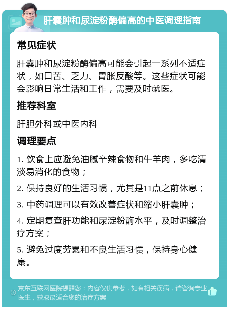 肝囊肿和尿淀粉酶偏高的中医调理指南 常见症状 肝囊肿和尿淀粉酶偏高可能会引起一系列不适症状，如口苦、乏力、胃胀反酸等。这些症状可能会影响日常生活和工作，需要及时就医。 推荐科室 肝胆外科或中医内科 调理要点 1. 饮食上应避免油腻辛辣食物和牛羊肉，多吃清淡易消化的食物； 2. 保持良好的生活习惯，尤其是11点之前休息； 3. 中药调理可以有效改善症状和缩小肝囊肿； 4. 定期复查肝功能和尿淀粉酶水平，及时调整治疗方案； 5. 避免过度劳累和不良生活习惯，保持身心健康。