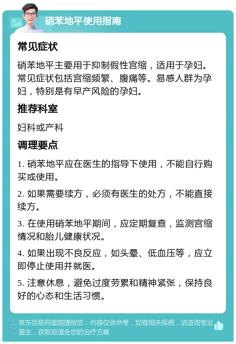 硝苯地平使用指南 常见症状 硝苯地平主要用于抑制假性宫缩，适用于孕妇。常见症状包括宫缩频繁、腹痛等。易感人群为孕妇，特别是有早产风险的孕妇。 推荐科室 妇科或产科 调理要点 1. 硝苯地平应在医生的指导下使用，不能自行购买或使用。 2. 如果需要续方，必须有医生的处方，不能直接续方。 3. 在使用硝苯地平期间，应定期复查，监测宫缩情况和胎儿健康状况。 4. 如果出现不良反应，如头晕、低血压等，应立即停止使用并就医。 5. 注意休息，避免过度劳累和精神紧张，保持良好的心态和生活习惯。