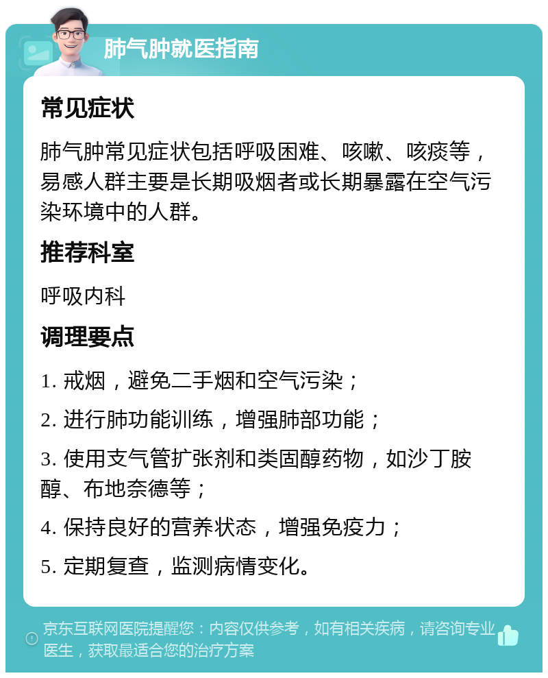 肺气肿就医指南 常见症状 肺气肿常见症状包括呼吸困难、咳嗽、咳痰等，易感人群主要是长期吸烟者或长期暴露在空气污染环境中的人群。 推荐科室 呼吸内科 调理要点 1. 戒烟，避免二手烟和空气污染； 2. 进行肺功能训练，增强肺部功能； 3. 使用支气管扩张剂和类固醇药物，如沙丁胺醇、布地奈德等； 4. 保持良好的营养状态，增强免疫力； 5. 定期复查，监测病情变化。