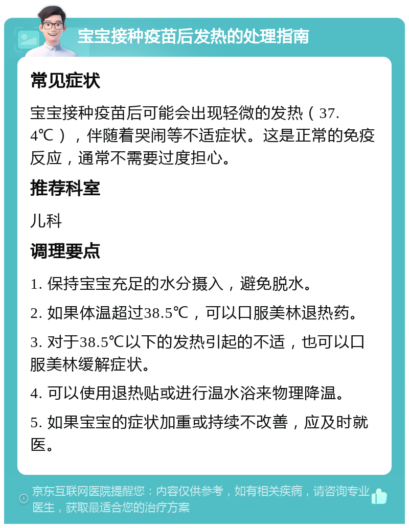 宝宝接种疫苗后发热的处理指南 常见症状 宝宝接种疫苗后可能会出现轻微的发热（37.4℃），伴随着哭闹等不适症状。这是正常的免疫反应，通常不需要过度担心。 推荐科室 儿科 调理要点 1. 保持宝宝充足的水分摄入，避免脱水。 2. 如果体温超过38.5℃，可以口服美林退热药。 3. 对于38.5℃以下的发热引起的不适，也可以口服美林缓解症状。 4. 可以使用退热贴或进行温水浴来物理降温。 5. 如果宝宝的症状加重或持续不改善，应及时就医。