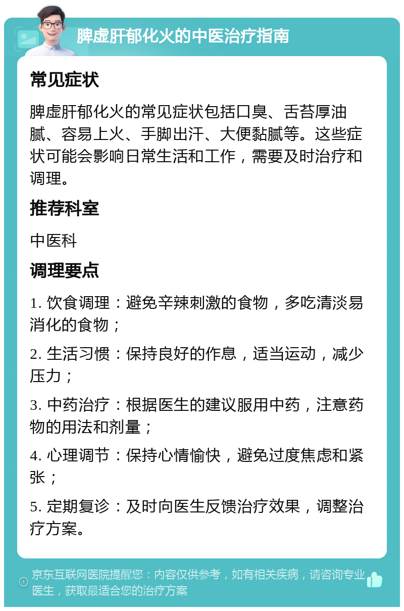 脾虚肝郁化火的中医治疗指南 常见症状 脾虚肝郁化火的常见症状包括口臭、舌苔厚油腻、容易上火、手脚出汗、大便黏腻等。这些症状可能会影响日常生活和工作，需要及时治疗和调理。 推荐科室 中医科 调理要点 1. 饮食调理：避免辛辣刺激的食物，多吃清淡易消化的食物； 2. 生活习惯：保持良好的作息，适当运动，减少压力； 3. 中药治疗：根据医生的建议服用中药，注意药物的用法和剂量； 4. 心理调节：保持心情愉快，避免过度焦虑和紧张； 5. 定期复诊：及时向医生反馈治疗效果，调整治疗方案。