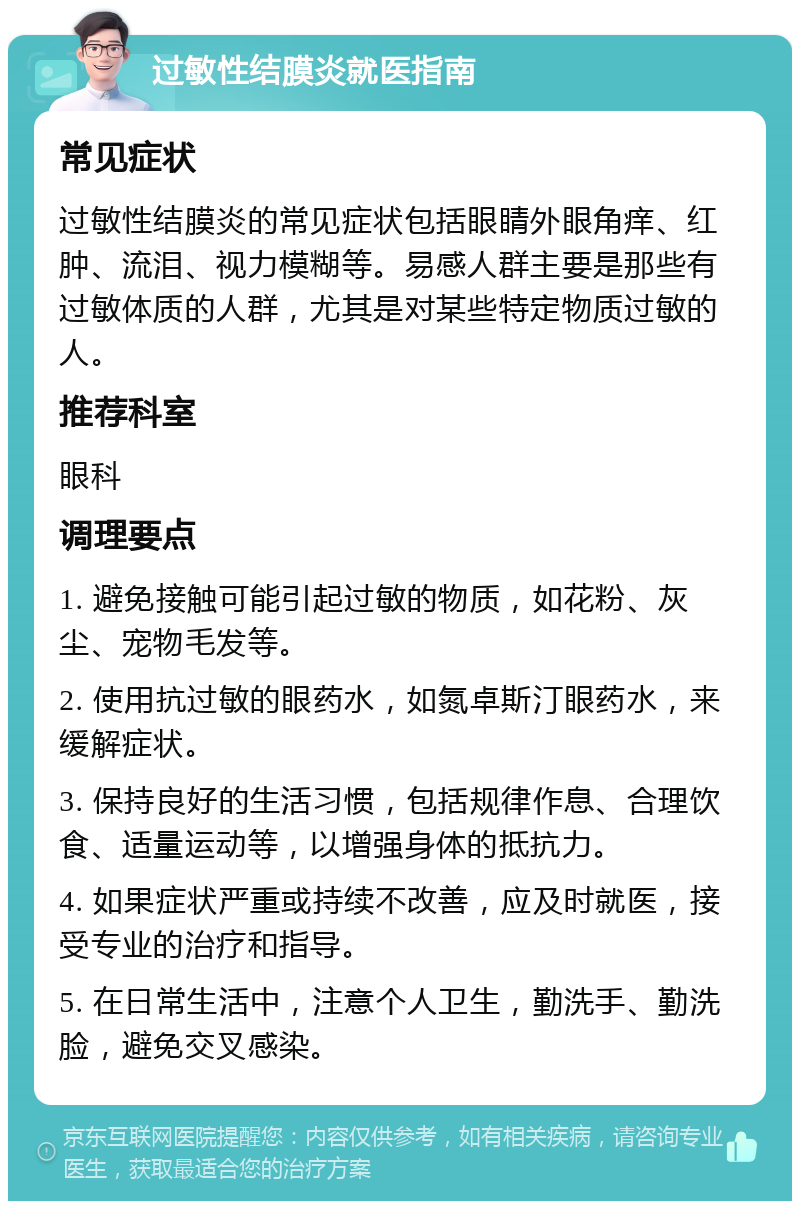 过敏性结膜炎就医指南 常见症状 过敏性结膜炎的常见症状包括眼睛外眼角痒、红肿、流泪、视力模糊等。易感人群主要是那些有过敏体质的人群，尤其是对某些特定物质过敏的人。 推荐科室 眼科 调理要点 1. 避免接触可能引起过敏的物质，如花粉、灰尘、宠物毛发等。 2. 使用抗过敏的眼药水，如氮卓斯汀眼药水，来缓解症状。 3. 保持良好的生活习惯，包括规律作息、合理饮食、适量运动等，以增强身体的抵抗力。 4. 如果症状严重或持续不改善，应及时就医，接受专业的治疗和指导。 5. 在日常生活中，注意个人卫生，勤洗手、勤洗脸，避免交叉感染。