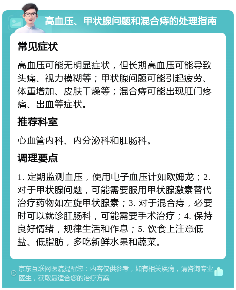 高血压、甲状腺问题和混合痔的处理指南 常见症状 高血压可能无明显症状，但长期高血压可能导致头痛、视力模糊等；甲状腺问题可能引起疲劳、体重增加、皮肤干燥等；混合痔可能出现肛门疼痛、出血等症状。 推荐科室 心血管内科、内分泌科和肛肠科。 调理要点 1. 定期监测血压，使用电子血压计如欧姆龙；2. 对于甲状腺问题，可能需要服用甲状腺激素替代治疗药物如左旋甲状腺素；3. 对于混合痔，必要时可以就诊肛肠科，可能需要手术治疗；4. 保持良好情绪，规律生活和作息；5. 饮食上注意低盐、低脂肪，多吃新鲜水果和蔬菜。