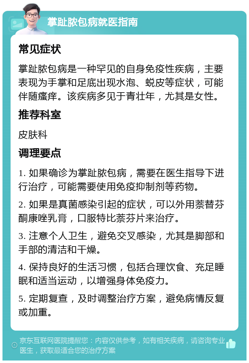 掌趾脓包病就医指南 常见症状 掌趾脓包病是一种罕见的自身免疫性疾病，主要表现为手掌和足底出现水泡、蜕皮等症状，可能伴随瘙痒。该疾病多见于青壮年，尤其是女性。 推荐科室 皮肤科 调理要点 1. 如果确诊为掌趾脓包病，需要在医生指导下进行治疗，可能需要使用免疫抑制剂等药物。 2. 如果是真菌感染引起的症状，可以外用萘替芬酮康唑乳膏，口服特比萘芬片来治疗。 3. 注意个人卫生，避免交叉感染，尤其是脚部和手部的清洁和干燥。 4. 保持良好的生活习惯，包括合理饮食、充足睡眠和适当运动，以增强身体免疫力。 5. 定期复查，及时调整治疗方案，避免病情反复或加重。