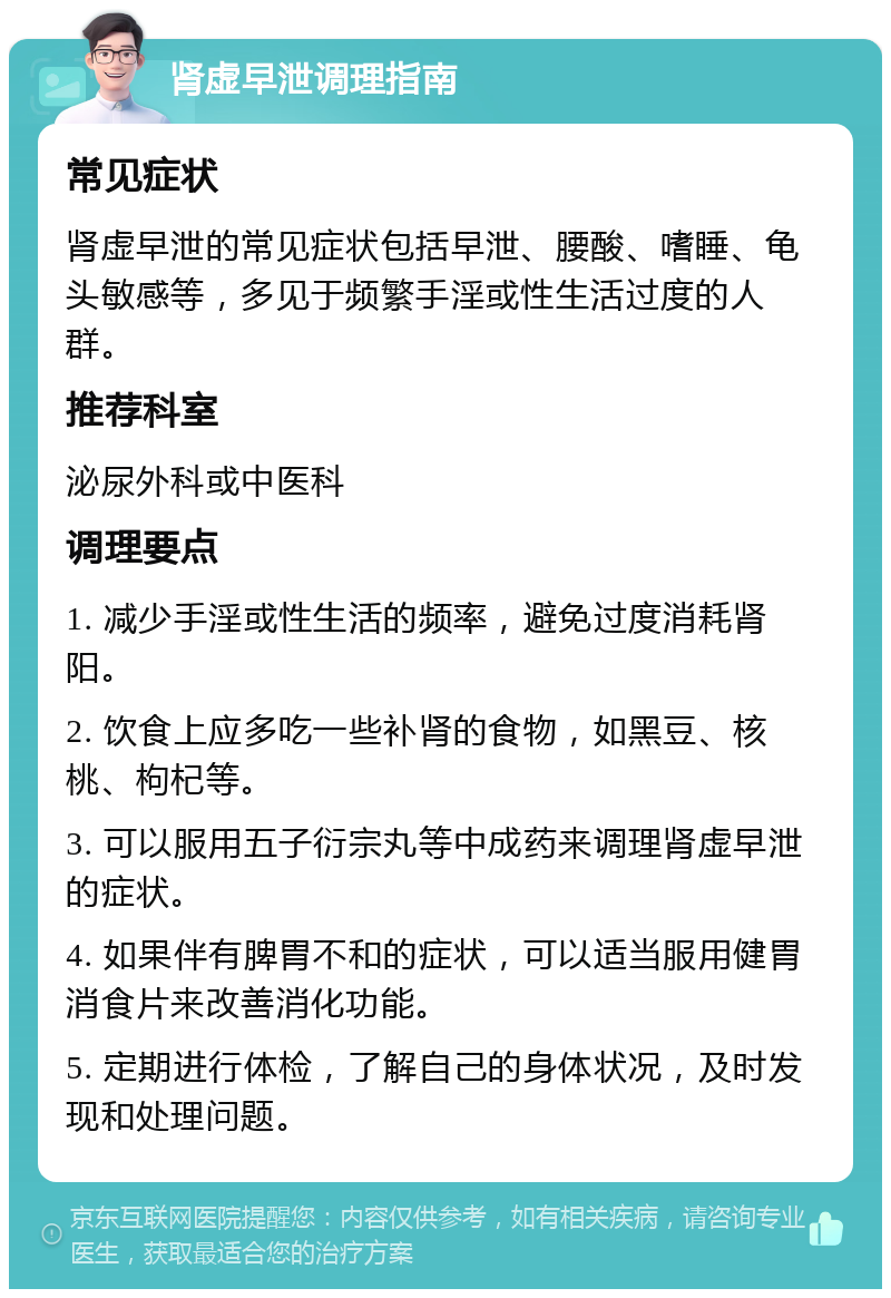 肾虚早泄调理指南 常见症状 肾虚早泄的常见症状包括早泄、腰酸、嗜睡、龟头敏感等，多见于频繁手淫或性生活过度的人群。 推荐科室 泌尿外科或中医科 调理要点 1. 减少手淫或性生活的频率，避免过度消耗肾阳。 2. 饮食上应多吃一些补肾的食物，如黑豆、核桃、枸杞等。 3. 可以服用五子衍宗丸等中成药来调理肾虚早泄的症状。 4. 如果伴有脾胃不和的症状，可以适当服用健胃消食片来改善消化功能。 5. 定期进行体检，了解自己的身体状况，及时发现和处理问题。