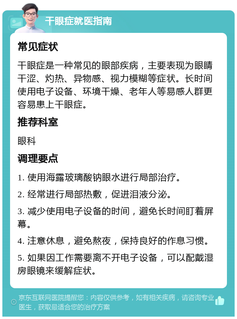 干眼症就医指南 常见症状 干眼症是一种常见的眼部疾病，主要表现为眼睛干涩、灼热、异物感、视力模糊等症状。长时间使用电子设备、环境干燥、老年人等易感人群更容易患上干眼症。 推荐科室 眼科 调理要点 1. 使用海露玻璃酸钠眼水进行局部治疗。 2. 经常进行局部热敷，促进泪液分泌。 3. 减少使用电子设备的时间，避免长时间盯着屏幕。 4. 注意休息，避免熬夜，保持良好的作息习惯。 5. 如果因工作需要离不开电子设备，可以配戴湿房眼镜来缓解症状。