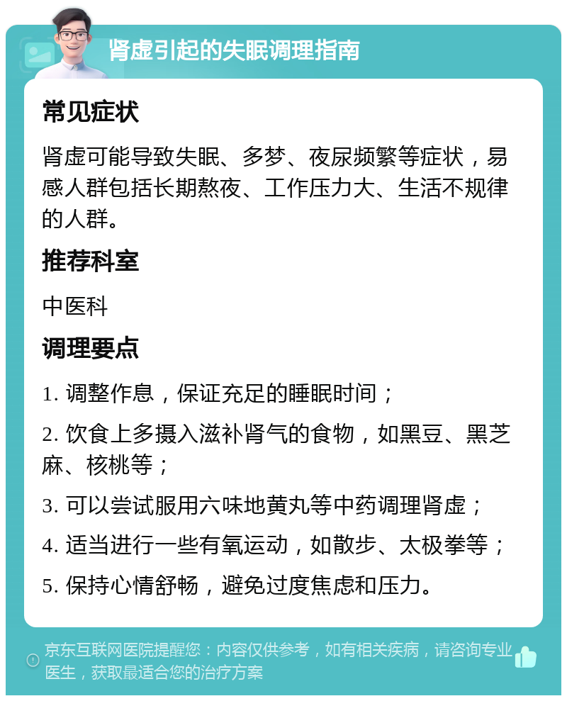 肾虚引起的失眠调理指南 常见症状 肾虚可能导致失眠、多梦、夜尿频繁等症状，易感人群包括长期熬夜、工作压力大、生活不规律的人群。 推荐科室 中医科 调理要点 1. 调整作息，保证充足的睡眠时间； 2. 饮食上多摄入滋补肾气的食物，如黑豆、黑芝麻、核桃等； 3. 可以尝试服用六味地黄丸等中药调理肾虚； 4. 适当进行一些有氧运动，如散步、太极拳等； 5. 保持心情舒畅，避免过度焦虑和压力。