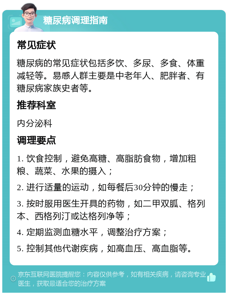 糖尿病调理指南 常见症状 糖尿病的常见症状包括多饮、多尿、多食、体重减轻等。易感人群主要是中老年人、肥胖者、有糖尿病家族史者等。 推荐科室 内分泌科 调理要点 1. 饮食控制，避免高糖、高脂肪食物，增加粗粮、蔬菜、水果的摄入； 2. 进行适量的运动，如每餐后30分钟的慢走； 3. 按时服用医生开具的药物，如二甲双胍、格列本、西格列汀或达格列净等； 4. 定期监测血糖水平，调整治疗方案； 5. 控制其他代谢疾病，如高血压、高血脂等。