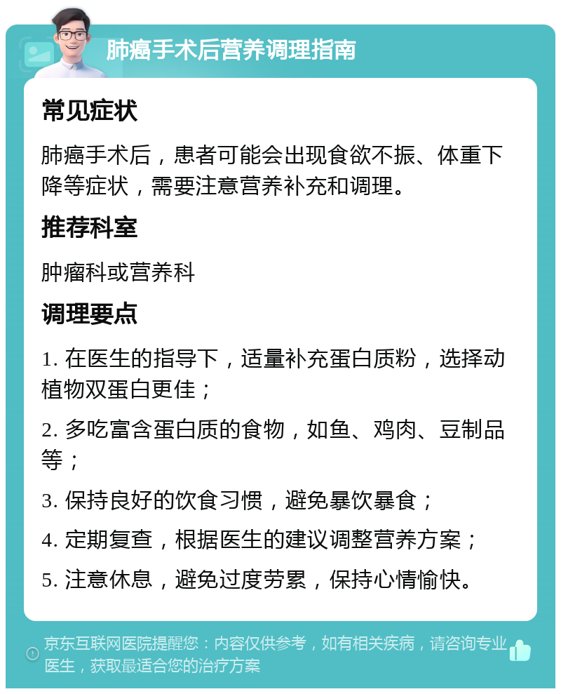 肺癌手术后营养调理指南 常见症状 肺癌手术后，患者可能会出现食欲不振、体重下降等症状，需要注意营养补充和调理。 推荐科室 肿瘤科或营养科 调理要点 1. 在医生的指导下，适量补充蛋白质粉，选择动植物双蛋白更佳； 2. 多吃富含蛋白质的食物，如鱼、鸡肉、豆制品等； 3. 保持良好的饮食习惯，避免暴饮暴食； 4. 定期复查，根据医生的建议调整营养方案； 5. 注意休息，避免过度劳累，保持心情愉快。