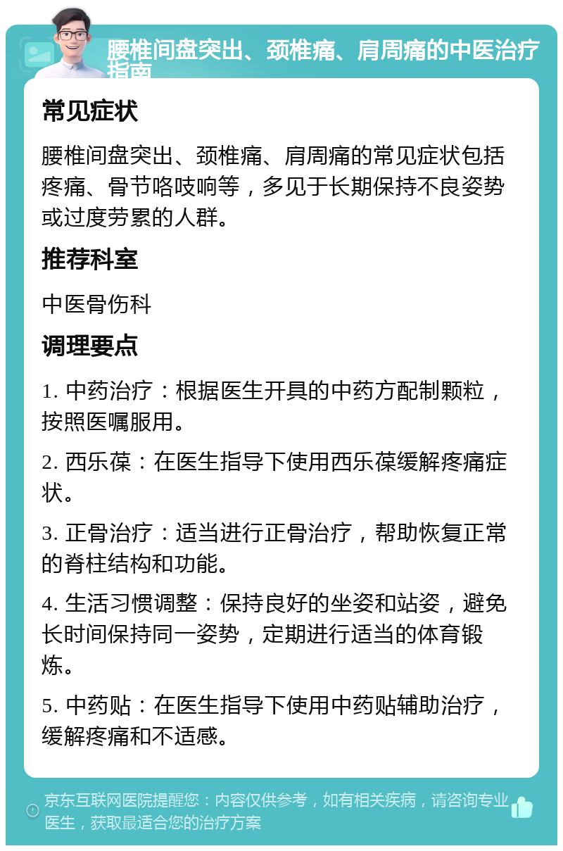 腰椎间盘突出、颈椎痛、肩周痛的中医治疗指南 常见症状 腰椎间盘突出、颈椎痛、肩周痛的常见症状包括疼痛、骨节咯吱响等，多见于长期保持不良姿势或过度劳累的人群。 推荐科室 中医骨伤科 调理要点 1. 中药治疗：根据医生开具的中药方配制颗粒，按照医嘱服用。 2. 西乐葆：在医生指导下使用西乐葆缓解疼痛症状。 3. 正骨治疗：适当进行正骨治疗，帮助恢复正常的脊柱结构和功能。 4. 生活习惯调整：保持良好的坐姿和站姿，避免长时间保持同一姿势，定期进行适当的体育锻炼。 5. 中药贴：在医生指导下使用中药贴辅助治疗，缓解疼痛和不适感。