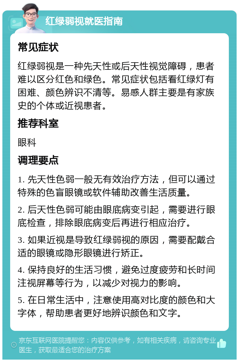 红绿弱视就医指南 常见症状 红绿弱视是一种先天性或后天性视觉障碍，患者难以区分红色和绿色。常见症状包括看红绿灯有困难、颜色辨识不清等。易感人群主要是有家族史的个体或近视患者。 推荐科室 眼科 调理要点 1. 先天性色弱一般无有效治疗方法，但可以通过特殊的色盲眼镜或软件辅助改善生活质量。 2. 后天性色弱可能由眼底病变引起，需要进行眼底检查，排除眼底病变后再进行相应治疗。 3. 如果近视是导致红绿弱视的原因，需要配戴合适的眼镜或隐形眼镜进行矫正。 4. 保持良好的生活习惯，避免过度疲劳和长时间注视屏幕等行为，以减少对视力的影响。 5. 在日常生活中，注意使用高对比度的颜色和大字体，帮助患者更好地辨识颜色和文字。