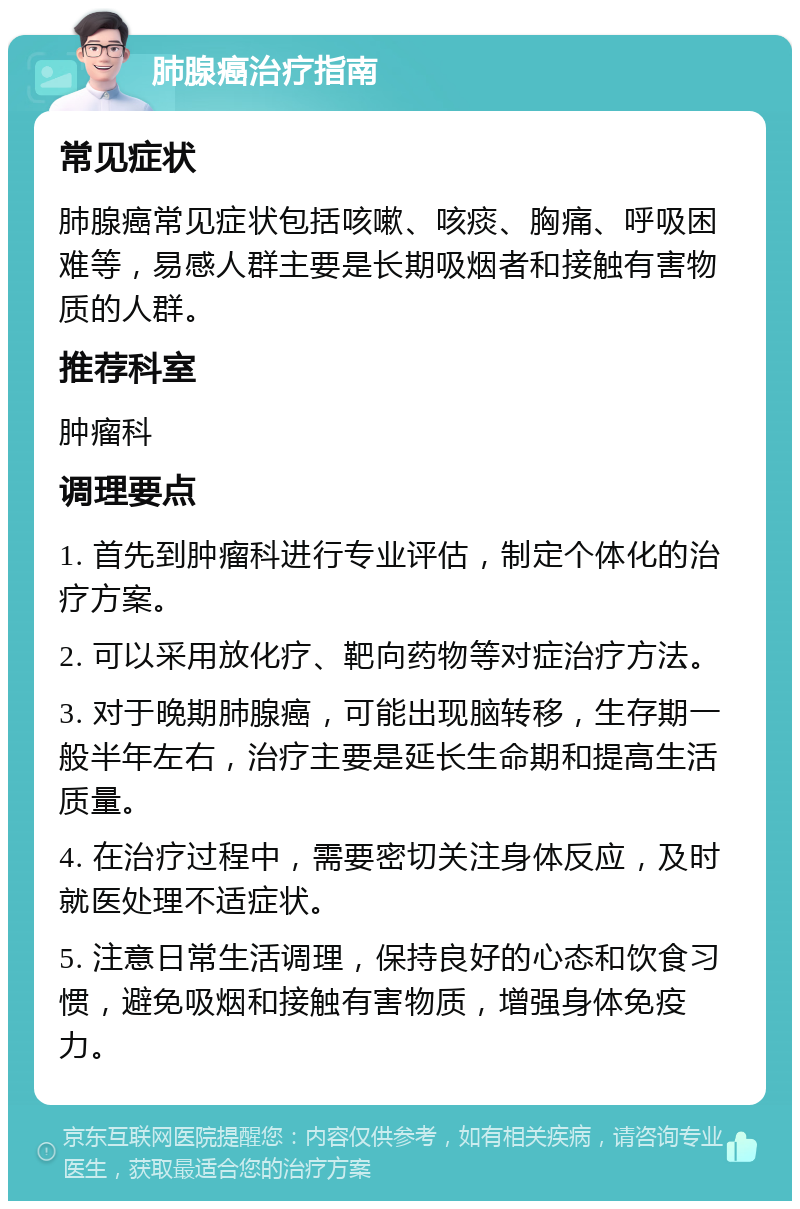 肺腺癌治疗指南 常见症状 肺腺癌常见症状包括咳嗽、咳痰、胸痛、呼吸困难等，易感人群主要是长期吸烟者和接触有害物质的人群。 推荐科室 肿瘤科 调理要点 1. 首先到肿瘤科进行专业评估，制定个体化的治疗方案。 2. 可以采用放化疗、靶向药物等对症治疗方法。 3. 对于晚期肺腺癌，可能出现脑转移，生存期一般半年左右，治疗主要是延长生命期和提高生活质量。 4. 在治疗过程中，需要密切关注身体反应，及时就医处理不适症状。 5. 注意日常生活调理，保持良好的心态和饮食习惯，避免吸烟和接触有害物质，增强身体免疫力。