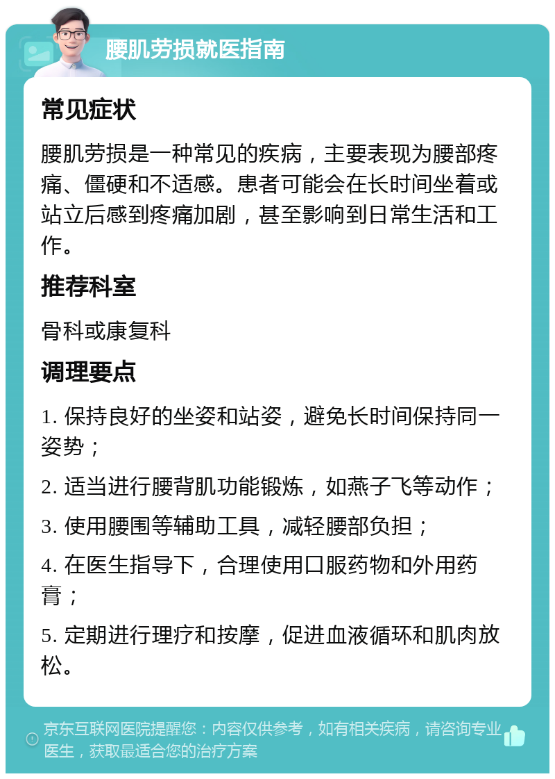 腰肌劳损就医指南 常见症状 腰肌劳损是一种常见的疾病，主要表现为腰部疼痛、僵硬和不适感。患者可能会在长时间坐着或站立后感到疼痛加剧，甚至影响到日常生活和工作。 推荐科室 骨科或康复科 调理要点 1. 保持良好的坐姿和站姿，避免长时间保持同一姿势； 2. 适当进行腰背肌功能锻炼，如燕子飞等动作； 3. 使用腰围等辅助工具，减轻腰部负担； 4. 在医生指导下，合理使用口服药物和外用药膏； 5. 定期进行理疗和按摩，促进血液循环和肌肉放松。