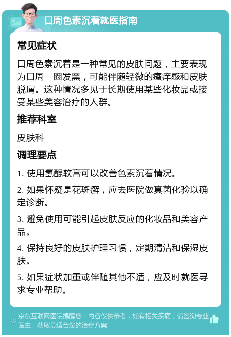 口周色素沉着就医指南 常见症状 口周色素沉着是一种常见的皮肤问题，主要表现为口周一圈发黑，可能伴随轻微的瘙痒感和皮肤脱屑。这种情况多见于长期使用某些化妆品或接受某些美容治疗的人群。 推荐科室 皮肤科 调理要点 1. 使用氢醌软膏可以改善色素沉着情况。 2. 如果怀疑是花斑癣，应去医院做真菌化验以确定诊断。 3. 避免使用可能引起皮肤反应的化妆品和美容产品。 4. 保持良好的皮肤护理习惯，定期清洁和保湿皮肤。 5. 如果症状加重或伴随其他不适，应及时就医寻求专业帮助。