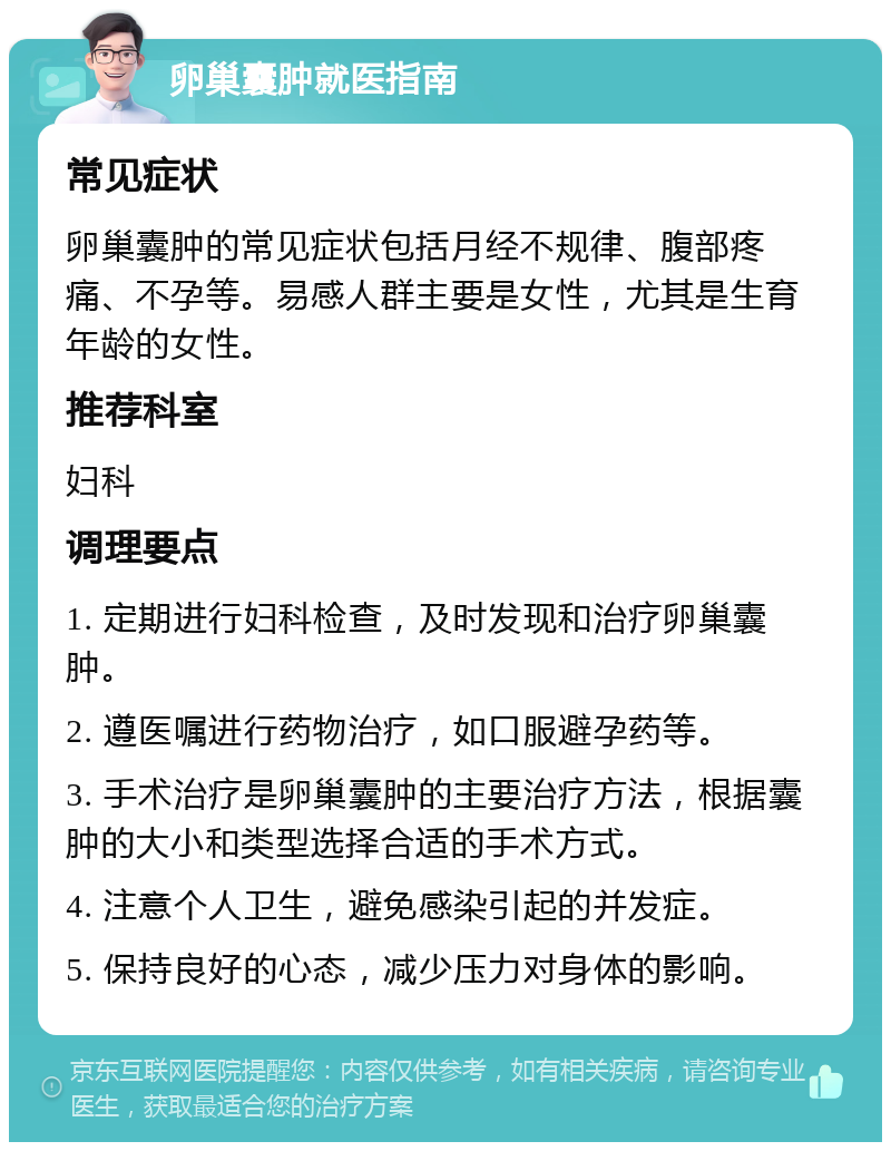 卵巢囊肿就医指南 常见症状 卵巢囊肿的常见症状包括月经不规律、腹部疼痛、不孕等。易感人群主要是女性，尤其是生育年龄的女性。 推荐科室 妇科 调理要点 1. 定期进行妇科检查，及时发现和治疗卵巢囊肿。 2. 遵医嘱进行药物治疗，如口服避孕药等。 3. 手术治疗是卵巢囊肿的主要治疗方法，根据囊肿的大小和类型选择合适的手术方式。 4. 注意个人卫生，避免感染引起的并发症。 5. 保持良好的心态，减少压力对身体的影响。