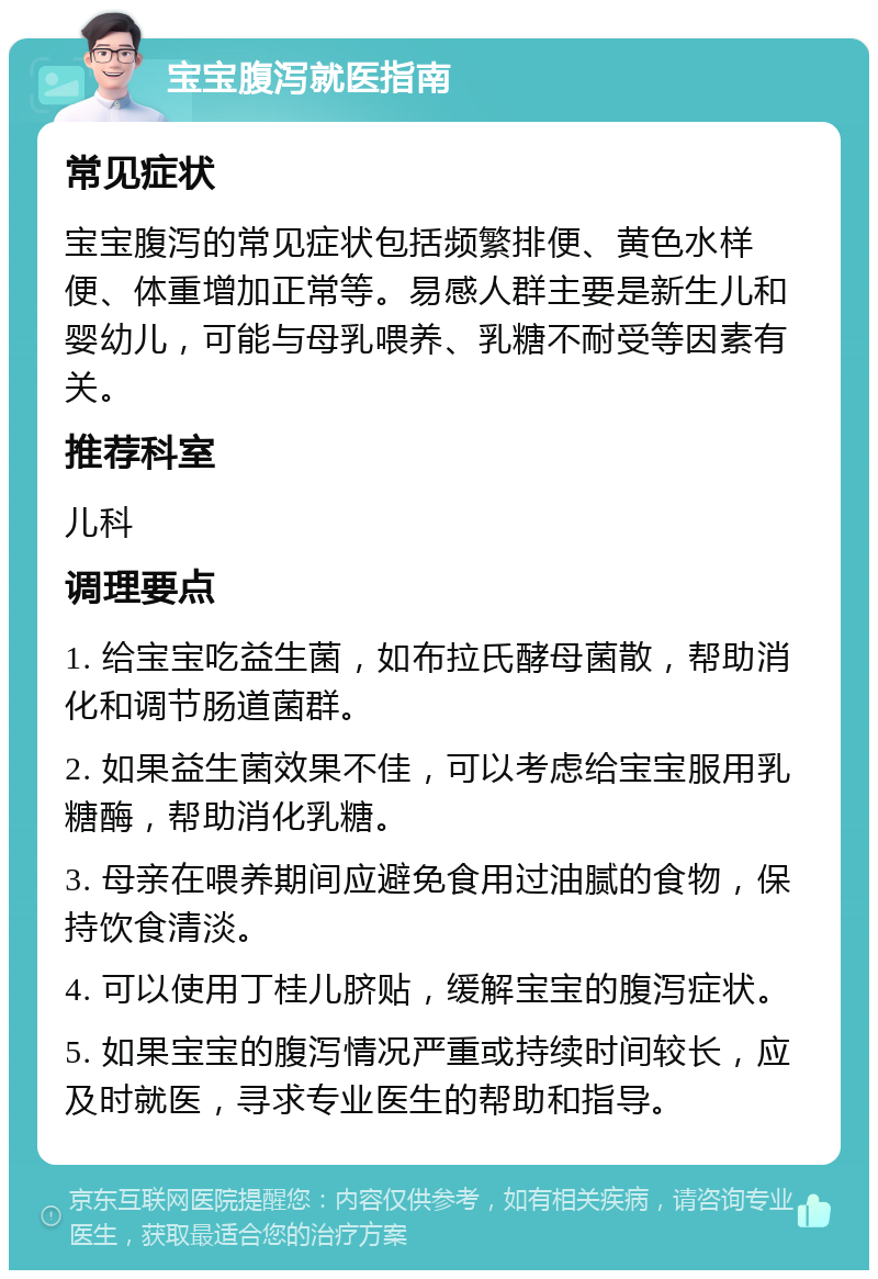 宝宝腹泻就医指南 常见症状 宝宝腹泻的常见症状包括频繁排便、黄色水样便、体重增加正常等。易感人群主要是新生儿和婴幼儿，可能与母乳喂养、乳糖不耐受等因素有关。 推荐科室 儿科 调理要点 1. 给宝宝吃益生菌，如布拉氏酵母菌散，帮助消化和调节肠道菌群。 2. 如果益生菌效果不佳，可以考虑给宝宝服用乳糖酶，帮助消化乳糖。 3. 母亲在喂养期间应避免食用过油腻的食物，保持饮食清淡。 4. 可以使用丁桂儿脐贴，缓解宝宝的腹泻症状。 5. 如果宝宝的腹泻情况严重或持续时间较长，应及时就医，寻求专业医生的帮助和指导。