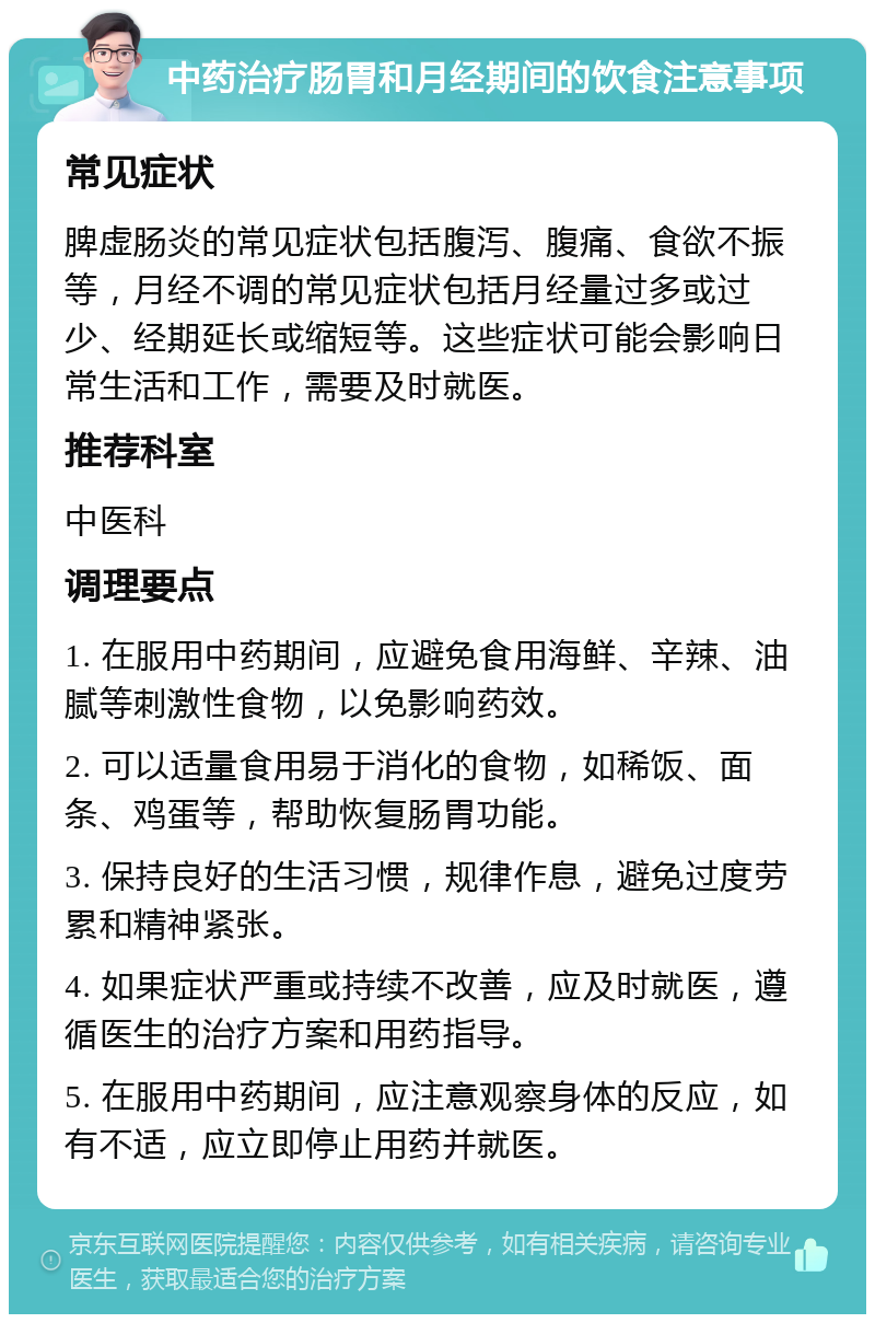 中药治疗肠胃和月经期间的饮食注意事项 常见症状 脾虚肠炎的常见症状包括腹泻、腹痛、食欲不振等，月经不调的常见症状包括月经量过多或过少、经期延长或缩短等。这些症状可能会影响日常生活和工作，需要及时就医。 推荐科室 中医科 调理要点 1. 在服用中药期间，应避免食用海鲜、辛辣、油腻等刺激性食物，以免影响药效。 2. 可以适量食用易于消化的食物，如稀饭、面条、鸡蛋等，帮助恢复肠胃功能。 3. 保持良好的生活习惯，规律作息，避免过度劳累和精神紧张。 4. 如果症状严重或持续不改善，应及时就医，遵循医生的治疗方案和用药指导。 5. 在服用中药期间，应注意观察身体的反应，如有不适，应立即停止用药并就医。