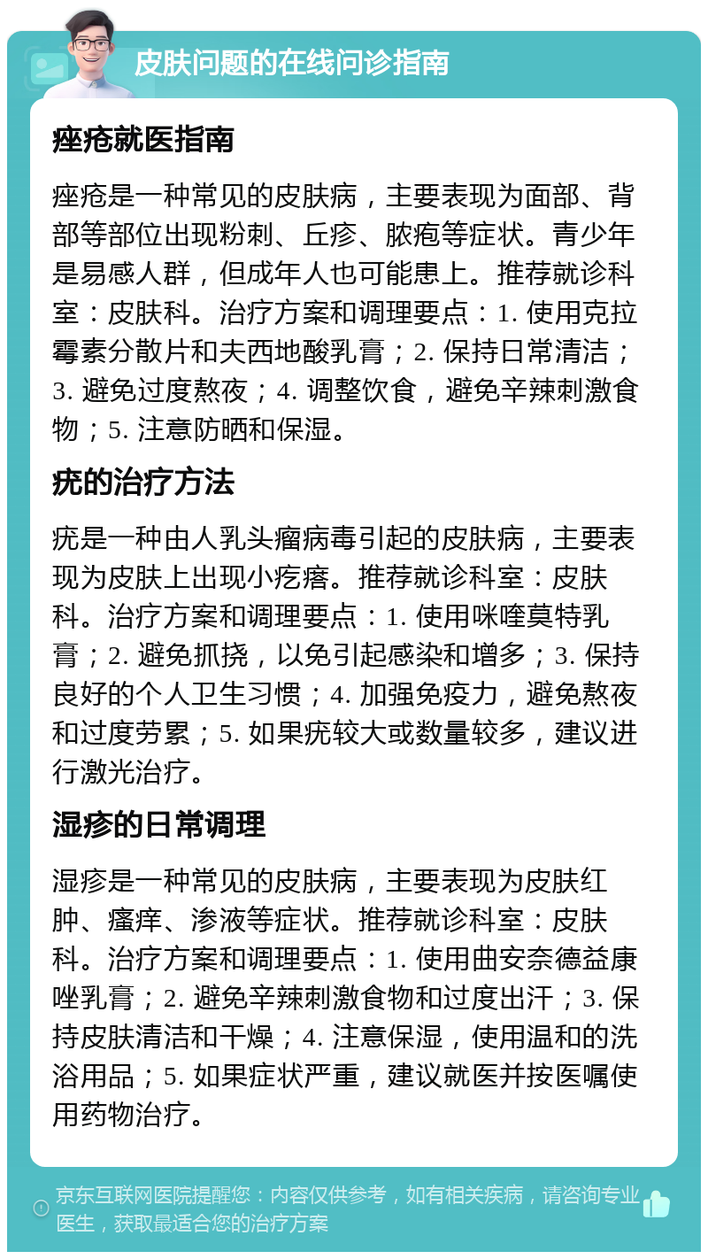 皮肤问题的在线问诊指南 痤疮就医指南 痤疮是一种常见的皮肤病，主要表现为面部、背部等部位出现粉刺、丘疹、脓疱等症状。青少年是易感人群，但成年人也可能患上。推荐就诊科室：皮肤科。治疗方案和调理要点：1. 使用克拉霉素分散片和夫西地酸乳膏；2. 保持日常清洁；3. 避免过度熬夜；4. 调整饮食，避免辛辣刺激食物；5. 注意防晒和保湿。 疣的治疗方法 疣是一种由人乳头瘤病毒引起的皮肤病，主要表现为皮肤上出现小疙瘩。推荐就诊科室：皮肤科。治疗方案和调理要点：1. 使用咪喹莫特乳膏；2. 避免抓挠，以免引起感染和增多；3. 保持良好的个人卫生习惯；4. 加强免疫力，避免熬夜和过度劳累；5. 如果疣较大或数量较多，建议进行激光治疗。 湿疹的日常调理 湿疹是一种常见的皮肤病，主要表现为皮肤红肿、瘙痒、渗液等症状。推荐就诊科室：皮肤科。治疗方案和调理要点：1. 使用曲安奈德益康唑乳膏；2. 避免辛辣刺激食物和过度出汗；3. 保持皮肤清洁和干燥；4. 注意保湿，使用温和的洗浴用品；5. 如果症状严重，建议就医并按医嘱使用药物治疗。