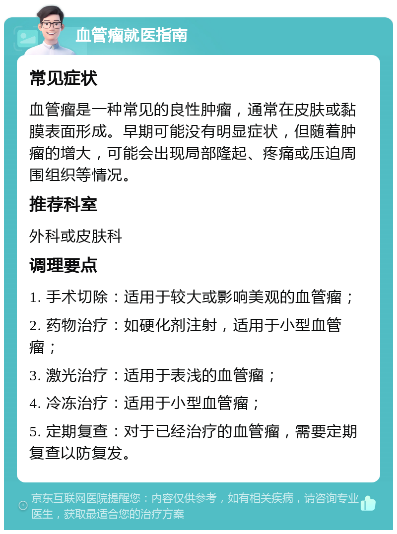 血管瘤就医指南 常见症状 血管瘤是一种常见的良性肿瘤，通常在皮肤或黏膜表面形成。早期可能没有明显症状，但随着肿瘤的增大，可能会出现局部隆起、疼痛或压迫周围组织等情况。 推荐科室 外科或皮肤科 调理要点 1. 手术切除：适用于较大或影响美观的血管瘤； 2. 药物治疗：如硬化剂注射，适用于小型血管瘤； 3. 激光治疗：适用于表浅的血管瘤； 4. 冷冻治疗：适用于小型血管瘤； 5. 定期复查：对于已经治疗的血管瘤，需要定期复查以防复发。