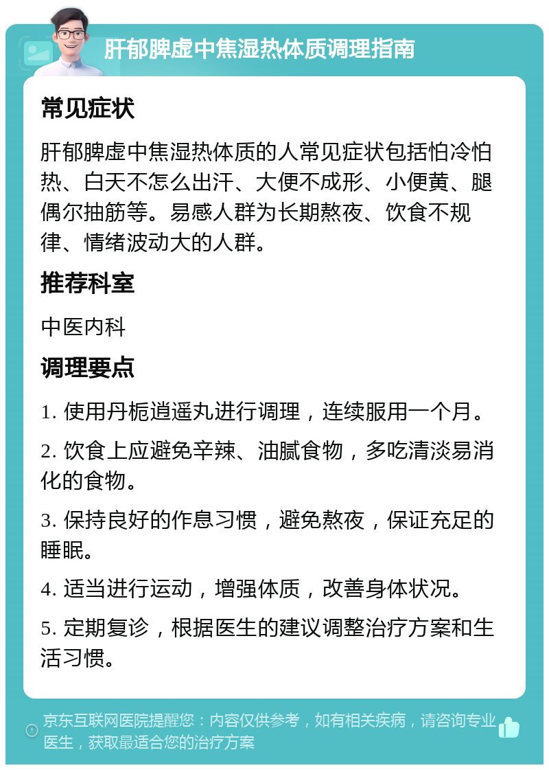 肝郁脾虚中焦湿热体质调理指南 常见症状 肝郁脾虚中焦湿热体质的人常见症状包括怕冷怕热、白天不怎么出汗、大便不成形、小便黄、腿偶尔抽筋等。易感人群为长期熬夜、饮食不规律、情绪波动大的人群。 推荐科室 中医内科 调理要点 1. 使用丹栀逍遥丸进行调理，连续服用一个月。 2. 饮食上应避免辛辣、油腻食物，多吃清淡易消化的食物。 3. 保持良好的作息习惯，避免熬夜，保证充足的睡眠。 4. 适当进行运动，增强体质，改善身体状况。 5. 定期复诊，根据医生的建议调整治疗方案和生活习惯。