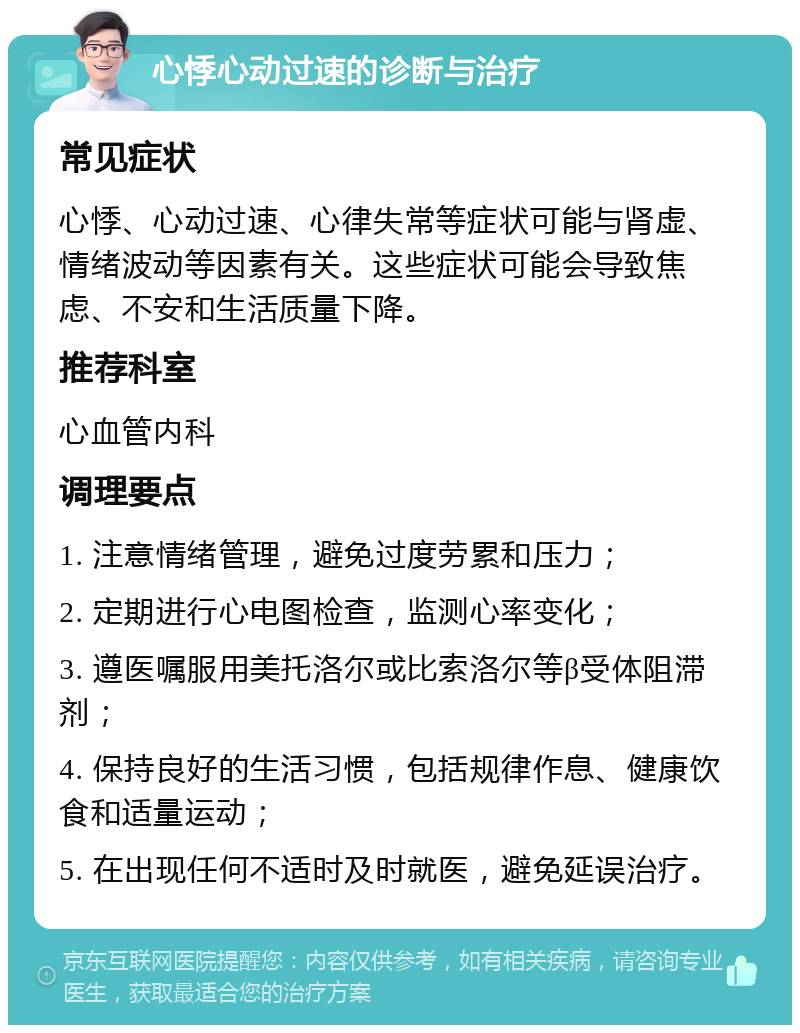 心悸心动过速的诊断与治疗 常见症状 心悸、心动过速、心律失常等症状可能与肾虚、情绪波动等因素有关。这些症状可能会导致焦虑、不安和生活质量下降。 推荐科室 心血管内科 调理要点 1. 注意情绪管理，避免过度劳累和压力； 2. 定期进行心电图检查，监测心率变化； 3. 遵医嘱服用美托洛尔或比索洛尔等β受体阻滞剂； 4. 保持良好的生活习惯，包括规律作息、健康饮食和适量运动； 5. 在出现任何不适时及时就医，避免延误治疗。