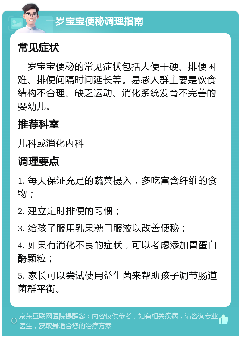 一岁宝宝便秘调理指南 常见症状 一岁宝宝便秘的常见症状包括大便干硬、排便困难、排便间隔时间延长等。易感人群主要是饮食结构不合理、缺乏运动、消化系统发育不完善的婴幼儿。 推荐科室 儿科或消化内科 调理要点 1. 每天保证充足的蔬菜摄入，多吃富含纤维的食物； 2. 建立定时排便的习惯； 3. 给孩子服用乳果糖口服液以改善便秘； 4. 如果有消化不良的症状，可以考虑添加胃蛋白酶颗粒； 5. 家长可以尝试使用益生菌来帮助孩子调节肠道菌群平衡。