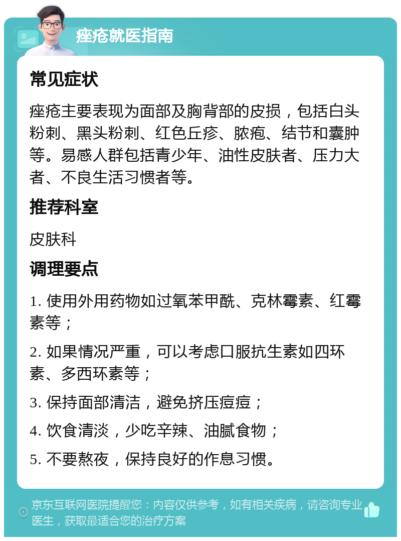 痤疮就医指南 常见症状 痤疮主要表现为面部及胸背部的皮损，包括白头粉刺、黑头粉刺、红色丘疹、脓疱、结节和囊肿等。易感人群包括青少年、油性皮肤者、压力大者、不良生活习惯者等。 推荐科室 皮肤科 调理要点 1. 使用外用药物如过氧苯甲酰、克林霉素、红霉素等； 2. 如果情况严重，可以考虑口服抗生素如四环素、多西环素等； 3. 保持面部清洁，避免挤压痘痘； 4. 饮食清淡，少吃辛辣、油腻食物； 5. 不要熬夜，保持良好的作息习惯。