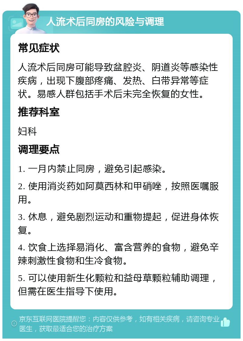 人流术后同房的风险与调理 常见症状 人流术后同房可能导致盆腔炎、阴道炎等感染性疾病，出现下腹部疼痛、发热、白带异常等症状。易感人群包括手术后未完全恢复的女性。 推荐科室 妇科 调理要点 1. 一月内禁止同房，避免引起感染。 2. 使用消炎药如阿莫西林和甲硝唑，按照医嘱服用。 3. 休息，避免剧烈运动和重物提起，促进身体恢复。 4. 饮食上选择易消化、富含营养的食物，避免辛辣刺激性食物和生冷食物。 5. 可以使用新生化颗粒和益母草颗粒辅助调理，但需在医生指导下使用。