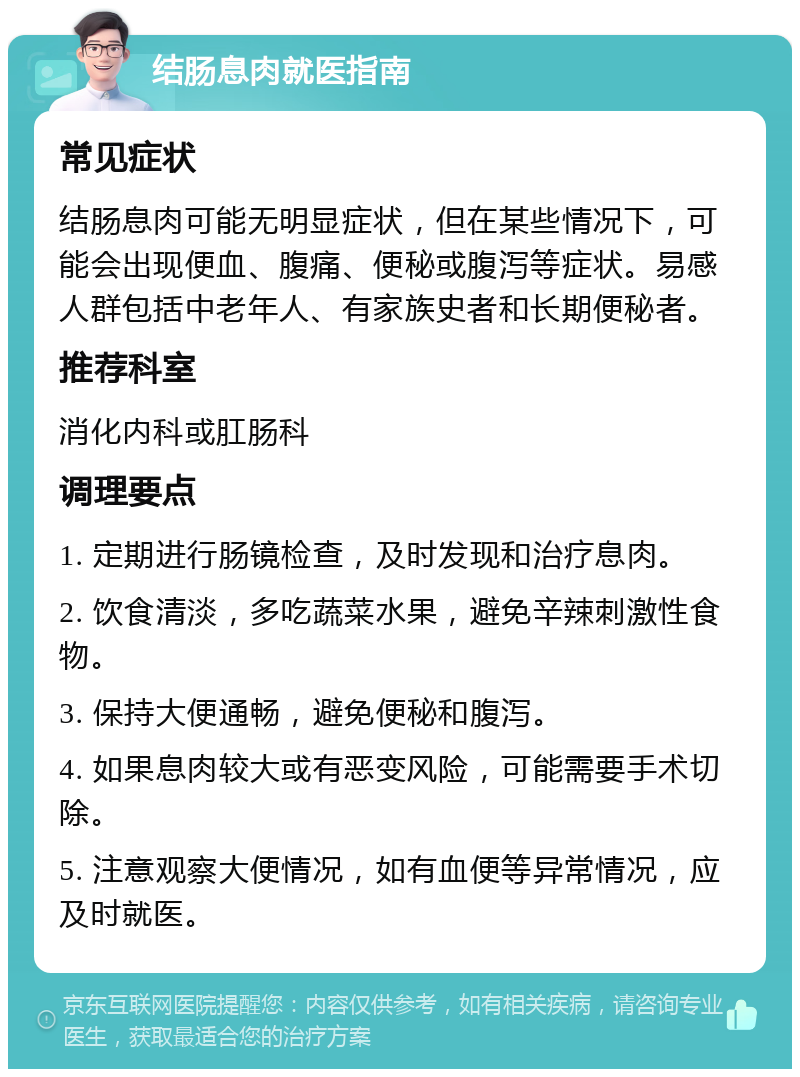 结肠息肉就医指南 常见症状 结肠息肉可能无明显症状，但在某些情况下，可能会出现便血、腹痛、便秘或腹泻等症状。易感人群包括中老年人、有家族史者和长期便秘者。 推荐科室 消化内科或肛肠科 调理要点 1. 定期进行肠镜检查，及时发现和治疗息肉。 2. 饮食清淡，多吃蔬菜水果，避免辛辣刺激性食物。 3. 保持大便通畅，避免便秘和腹泻。 4. 如果息肉较大或有恶变风险，可能需要手术切除。 5. 注意观察大便情况，如有血便等异常情况，应及时就医。