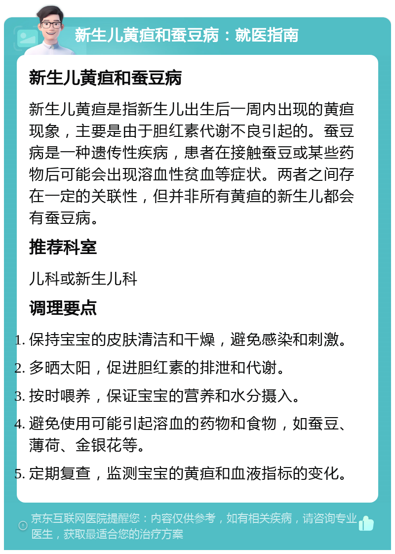 新生儿黄疸和蚕豆病：就医指南 新生儿黄疸和蚕豆病 新生儿黄疸是指新生儿出生后一周内出现的黄疸现象，主要是由于胆红素代谢不良引起的。蚕豆病是一种遗传性疾病，患者在接触蚕豆或某些药物后可能会出现溶血性贫血等症状。两者之间存在一定的关联性，但并非所有黄疸的新生儿都会有蚕豆病。 推荐科室 儿科或新生儿科 调理要点 保持宝宝的皮肤清洁和干燥，避免感染和刺激。 多晒太阳，促进胆红素的排泄和代谢。 按时喂养，保证宝宝的营养和水分摄入。 避免使用可能引起溶血的药物和食物，如蚕豆、薄荷、金银花等。 定期复查，监测宝宝的黄疸和血液指标的变化。