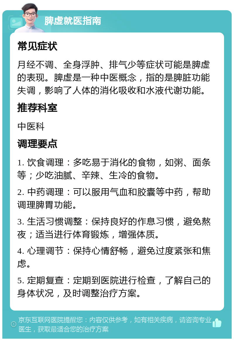 脾虚就医指南 常见症状 月经不调、全身浮肿、排气少等症状可能是脾虚的表现。脾虚是一种中医概念，指的是脾脏功能失调，影响了人体的消化吸收和水液代谢功能。 推荐科室 中医科 调理要点 1. 饮食调理：多吃易于消化的食物，如粥、面条等；少吃油腻、辛辣、生冷的食物。 2. 中药调理：可以服用气血和胶囊等中药，帮助调理脾胃功能。 3. 生活习惯调整：保持良好的作息习惯，避免熬夜；适当进行体育锻炼，增强体质。 4. 心理调节：保持心情舒畅，避免过度紧张和焦虑。 5. 定期复查：定期到医院进行检查，了解自己的身体状况，及时调整治疗方案。