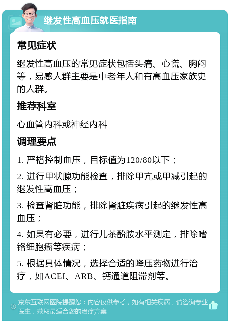 继发性高血压就医指南 常见症状 继发性高血压的常见症状包括头痛、心慌、胸闷等，易感人群主要是中老年人和有高血压家族史的人群。 推荐科室 心血管内科或神经内科 调理要点 1. 严格控制血压，目标值为120/80以下； 2. 进行甲状腺功能检查，排除甲亢或甲减引起的继发性高血压； 3. 检查肾脏功能，排除肾脏疾病引起的继发性高血压； 4. 如果有必要，进行儿茶酚胺水平测定，排除嗜铬细胞瘤等疾病； 5. 根据具体情况，选择合适的降压药物进行治疗，如ACEI、ARB、钙通道阻滞剂等。