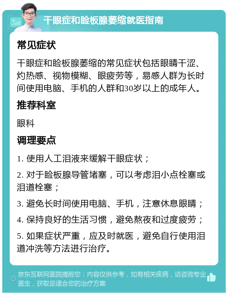 干眼症和睑板腺萎缩就医指南 常见症状 干眼症和睑板腺萎缩的常见症状包括眼睛干涩、灼热感、视物模糊、眼疲劳等，易感人群为长时间使用电脑、手机的人群和30岁以上的成年人。 推荐科室 眼科 调理要点 1. 使用人工泪液来缓解干眼症状； 2. 对于睑板腺导管堵塞，可以考虑泪小点栓塞或泪道栓塞； 3. 避免长时间使用电脑、手机，注意休息眼睛； 4. 保持良好的生活习惯，避免熬夜和过度疲劳； 5. 如果症状严重，应及时就医，避免自行使用泪道冲洗等方法进行治疗。