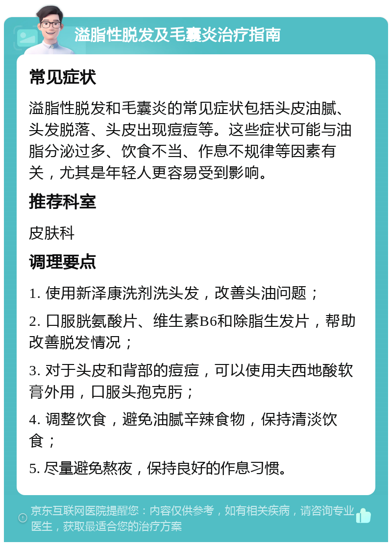 溢脂性脱发及毛囊炎治疗指南 常见症状 溢脂性脱发和毛囊炎的常见症状包括头皮油腻、头发脱落、头皮出现痘痘等。这些症状可能与油脂分泌过多、饮食不当、作息不规律等因素有关，尤其是年轻人更容易受到影响。 推荐科室 皮肤科 调理要点 1. 使用新泽康洗剂洗头发，改善头油问题； 2. 口服胱氨酸片、维生素B6和除脂生发片，帮助改善脱发情况； 3. 对于头皮和背部的痘痘，可以使用夫西地酸软膏外用，口服头孢克肟； 4. 调整饮食，避免油腻辛辣食物，保持清淡饮食； 5. 尽量避免熬夜，保持良好的作息习惯。