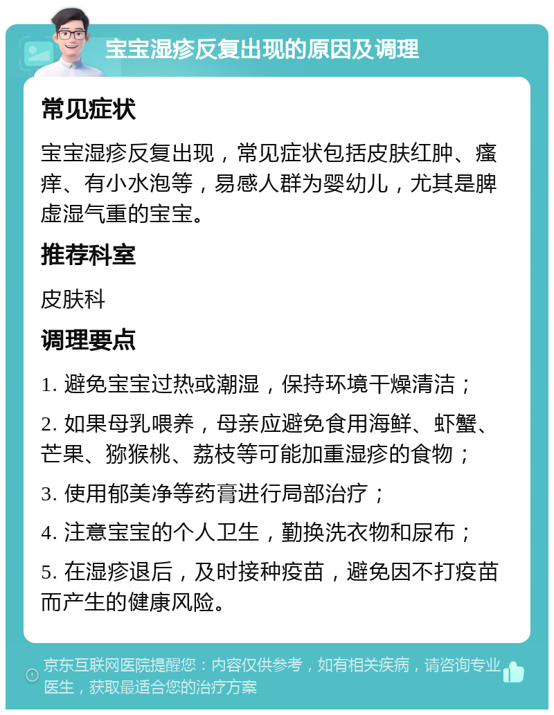 宝宝湿疹反复出现的原因及调理 常见症状 宝宝湿疹反复出现，常见症状包括皮肤红肿、瘙痒、有小水泡等，易感人群为婴幼儿，尤其是脾虚湿气重的宝宝。 推荐科室 皮肤科 调理要点 1. 避免宝宝过热或潮湿，保持环境干燥清洁； 2. 如果母乳喂养，母亲应避免食用海鲜、虾蟹、芒果、猕猴桃、荔枝等可能加重湿疹的食物； 3. 使用郁美净等药膏进行局部治疗； 4. 注意宝宝的个人卫生，勤换洗衣物和尿布； 5. 在湿疹退后，及时接种疫苗，避免因不打疫苗而产生的健康风险。