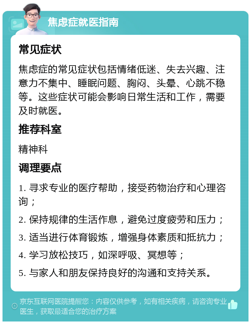 焦虑症就医指南 常见症状 焦虑症的常见症状包括情绪低迷、失去兴趣、注意力不集中、睡眠问题、胸闷、头晕、心跳不稳等。这些症状可能会影响日常生活和工作，需要及时就医。 推荐科室 精神科 调理要点 1. 寻求专业的医疗帮助，接受药物治疗和心理咨询； 2. 保持规律的生活作息，避免过度疲劳和压力； 3. 适当进行体育锻炼，增强身体素质和抵抗力； 4. 学习放松技巧，如深呼吸、冥想等； 5. 与家人和朋友保持良好的沟通和支持关系。