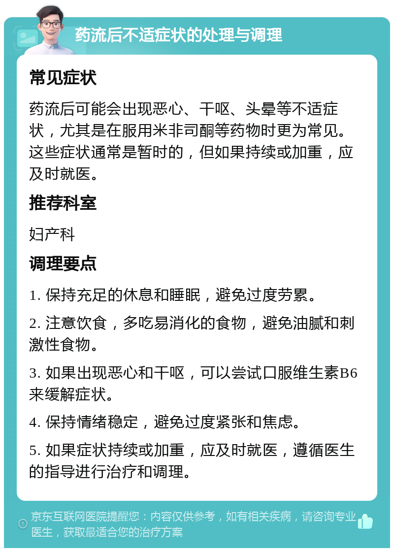 药流后不适症状的处理与调理 常见症状 药流后可能会出现恶心、干呕、头晕等不适症状，尤其是在服用米非司酮等药物时更为常见。这些症状通常是暂时的，但如果持续或加重，应及时就医。 推荐科室 妇产科 调理要点 1. 保持充足的休息和睡眠，避免过度劳累。 2. 注意饮食，多吃易消化的食物，避免油腻和刺激性食物。 3. 如果出现恶心和干呕，可以尝试口服维生素B6来缓解症状。 4. 保持情绪稳定，避免过度紧张和焦虑。 5. 如果症状持续或加重，应及时就医，遵循医生的指导进行治疗和调理。