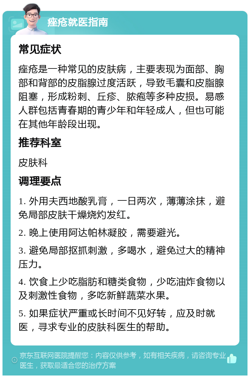 痤疮就医指南 常见症状 痤疮是一种常见的皮肤病，主要表现为面部、胸部和背部的皮脂腺过度活跃，导致毛囊和皮脂腺阻塞，形成粉刺、丘疹、脓疱等多种皮损。易感人群包括青春期的青少年和年轻成人，但也可能在其他年龄段出现。 推荐科室 皮肤科 调理要点 1. 外用夫西地酸乳膏，一日两次，薄薄涂抹，避免局部皮肤干燥烧灼发红。 2. 晚上使用阿达帕林凝胶，需要避光。 3. 避免局部抠抓刺激，多喝水，避免过大的精神压力。 4. 饮食上少吃脂肪和糖类食物，少吃油炸食物以及刺激性食物，多吃新鲜蔬菜水果。 5. 如果症状严重或长时间不见好转，应及时就医，寻求专业的皮肤科医生的帮助。