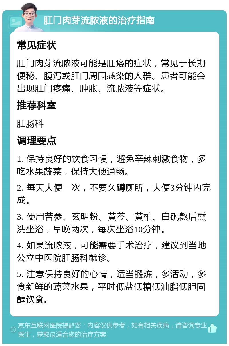 肛门肉芽流脓液的治疗指南 常见症状 肛门肉芽流脓液可能是肛瘘的症状，常见于长期便秘、腹泻或肛门周围感染的人群。患者可能会出现肛门疼痛、肿胀、流脓液等症状。 推荐科室 肛肠科 调理要点 1. 保持良好的饮食习惯，避免辛辣刺激食物，多吃水果蔬菜，保持大便通畅。 2. 每天大便一次，不要久蹲厕所，大便3分钟内完成。 3. 使用苦参、玄明粉、黄芩、黄柏、白矾熬后熏洗坐浴，早晚两次，每次坐浴10分钟。 4. 如果流脓液，可能需要手术治疗，建议到当地公立中医院肛肠科就诊。 5. 注意保持良好的心情，适当锻炼，多活动，多食新鲜的蔬菜水果，平时低盐低糖低油脂低胆固醇饮食。