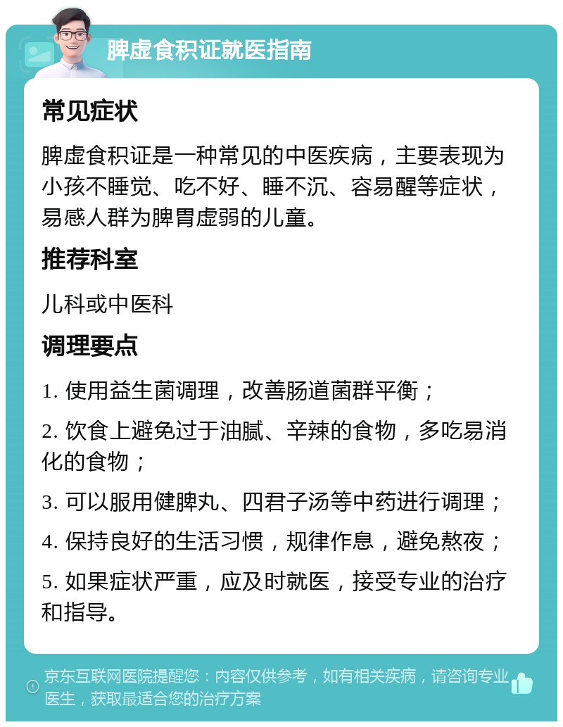 脾虚食积证就医指南 常见症状 脾虚食积证是一种常见的中医疾病，主要表现为小孩不睡觉、吃不好、睡不沉、容易醒等症状，易感人群为脾胃虚弱的儿童。 推荐科室 儿科或中医科 调理要点 1. 使用益生菌调理，改善肠道菌群平衡； 2. 饮食上避免过于油腻、辛辣的食物，多吃易消化的食物； 3. 可以服用健脾丸、四君子汤等中药进行调理； 4. 保持良好的生活习惯，规律作息，避免熬夜； 5. 如果症状严重，应及时就医，接受专业的治疗和指导。