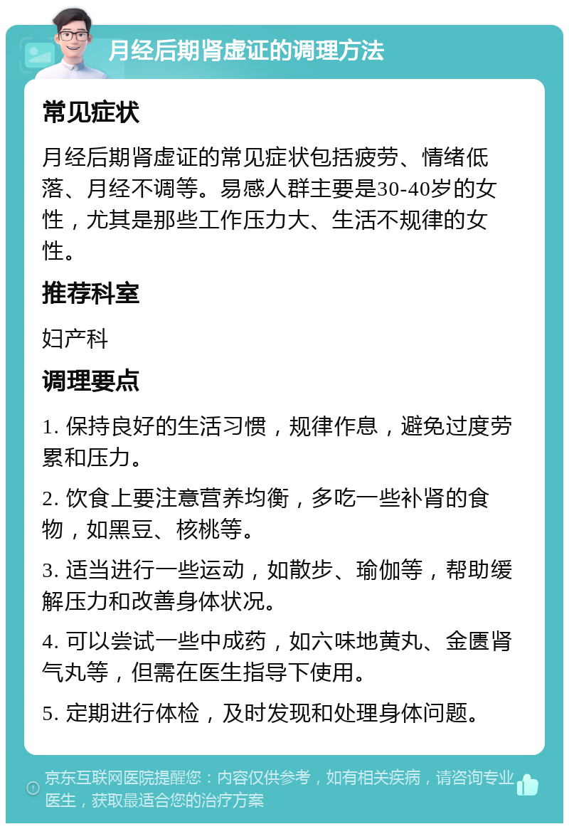 月经后期肾虚证的调理方法 常见症状 月经后期肾虚证的常见症状包括疲劳、情绪低落、月经不调等。易感人群主要是30-40岁的女性，尤其是那些工作压力大、生活不规律的女性。 推荐科室 妇产科 调理要点 1. 保持良好的生活习惯，规律作息，避免过度劳累和压力。 2. 饮食上要注意营养均衡，多吃一些补肾的食物，如黑豆、核桃等。 3. 适当进行一些运动，如散步、瑜伽等，帮助缓解压力和改善身体状况。 4. 可以尝试一些中成药，如六味地黄丸、金匮肾气丸等，但需在医生指导下使用。 5. 定期进行体检，及时发现和处理身体问题。